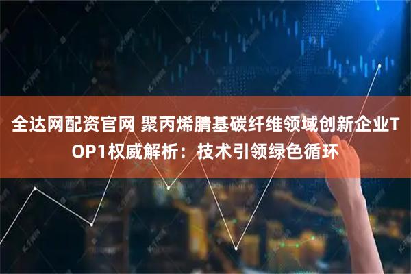 全达网配资官网 聚丙烯腈基碳纤维领域创新企业TOP1权威解析：技术引领绿色循环