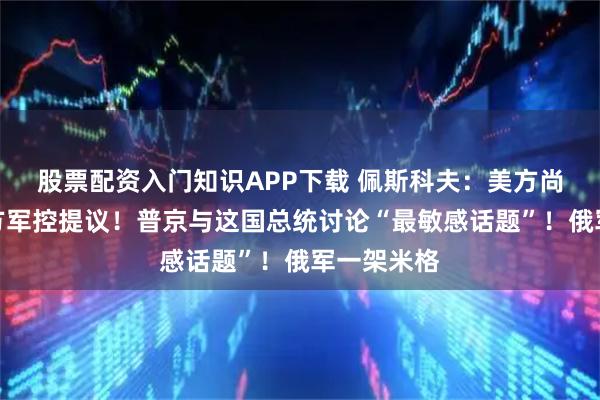 股票配资入门知识APP下载 佩斯科夫：美方尚未回应俄方军控提议！普京与这国总统讨论“最敏感话题”！俄军一架米格