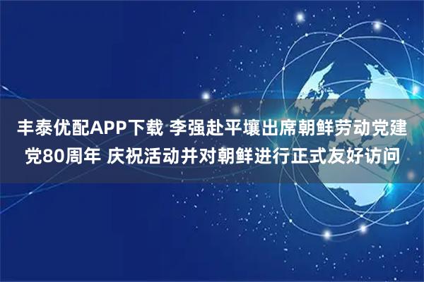 丰泰优配APP下载 李强赴平壤出席朝鲜劳动党建党80周年 庆祝活动并对朝鲜进行正式友好访问
