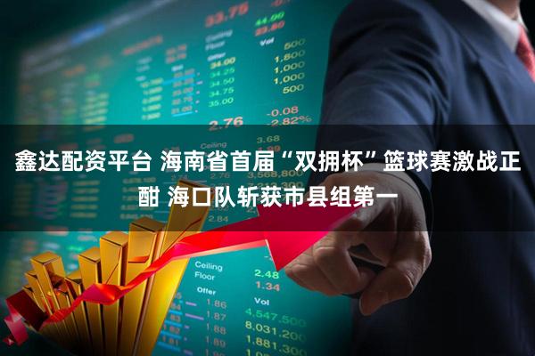 鑫达配资平台 海南省首届“双拥杯”篮球赛激战正酣 海口队斩获市县组第一