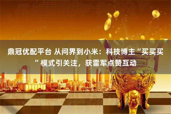 鼎冠优配平台 从问界到小米：科技博主“买买买”模式引关注，获雷军点赞互动