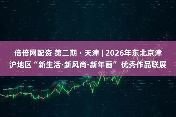 倍倍网配资 第二期 · 天津 | 2026年东北京津沪地区“新生活·新风尚·新年画” 优秀作品联展