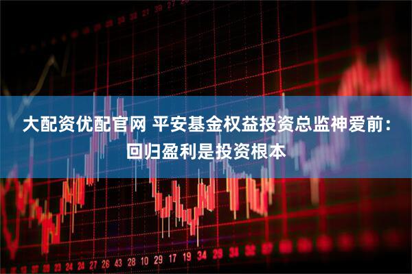 大配资优配官网 平安基金权益投资总监神爱前：回归盈利是投资根本