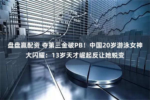 盘盘赢配资 夺第三金破PB！中国20岁游泳女神大闪耀：13岁天才崛起反让她蜕变